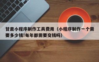 湘西甘肃小程序制作工具费用（小程序制作一个需要多少钱!每年都需要交钱吗）