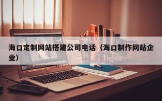 湘西海口定制网站搭建公司电话（海口制作网站企业）