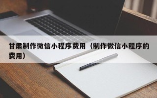 湘西甘肃制作微信小程序费用（制作微信小程序的费用）