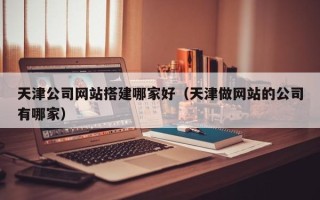 湘西天津公司网站搭建哪家好（天津做网站的公司有哪家）