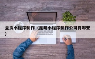 湘西呈贡小程序制作（昆明小程序制作公司有哪些）