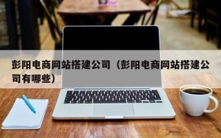 湘西彭阳电商网站搭建公司（彭阳电商网站搭建公司有哪些）