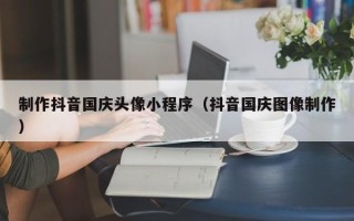 湘西制作抖音国庆头像小程序（抖音国庆图像制作）