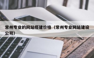 湘西常州专业的网站搭建价格（常州专业网站建设公司）