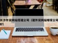 湘西长沙外贸网站搭建公司（建外贸网站哪家公司好）