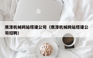 湘西鹰潭机械网站搭建公司（鹰潭机械网站搭建公司招聘）