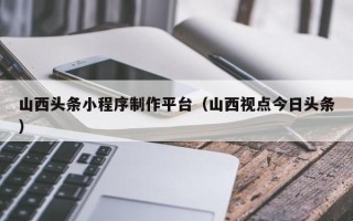 湘西山西头条小程序制作平台（山西视点今日头条）